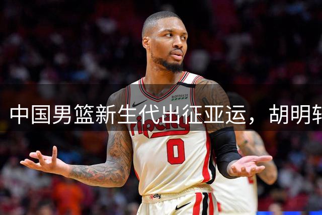 中国男篮新生代出征亚运，胡明轩再扛队长重任
