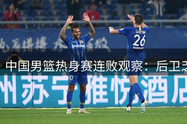 中国男篮热身赛连败观察：后卫乏力成致命伤