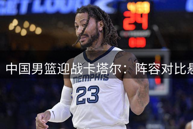 中国男篮迎战卡塔尔：阵容对比悬殊 胜负关键在临场发挥