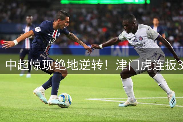 中超惊现绝地逆转！津门虎连扳3球击溃玉昆 保级曙光初现