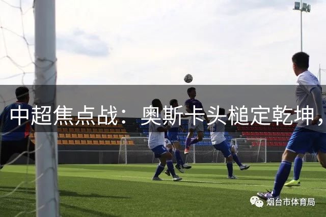 中超焦点战：奥斯卡头槌定乾坤，云南主场力克成都