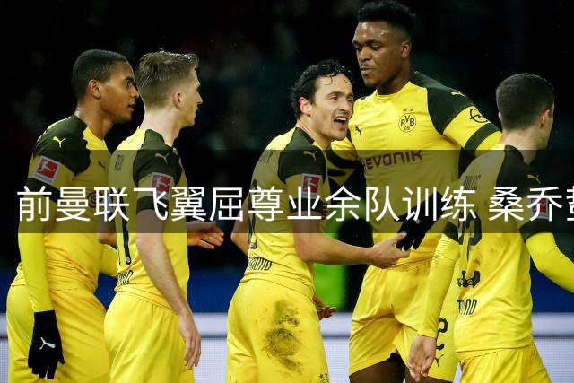 前曼联飞翼屈尊业余队训练 桑乔蛰伏十级联赛等待重生机会