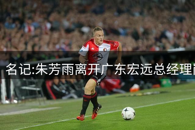 名记:朱芳雨离开广东宏远总经理岗位 已和俱乐部完成交接