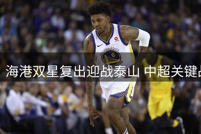 海港双星复出迎战泰山 中超关键战阵容补强显优势