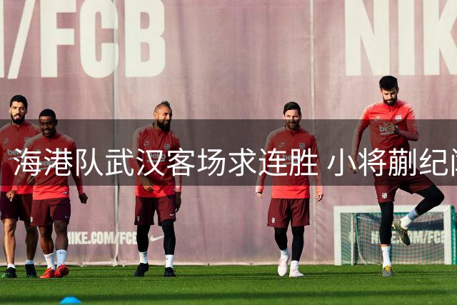 海港队武汉客场求连胜 小将蒯纪闻或迎复出首秀