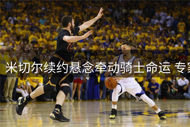 米切尔续约悬念牵动骑士命运 专家直言其离队将致重建危机