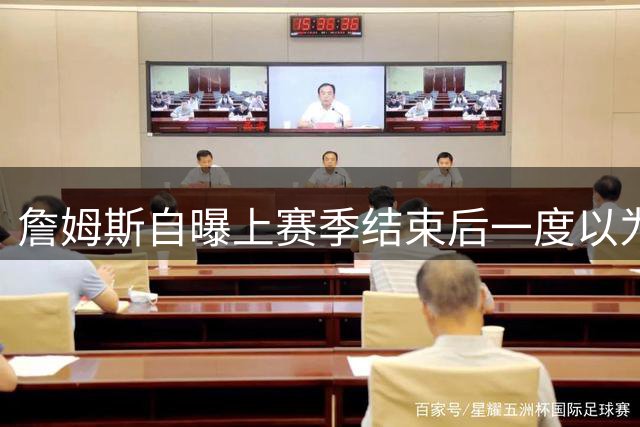 詹姆斯自曝上赛季结束后一度以为生涯终结，而今官宣加盟76人