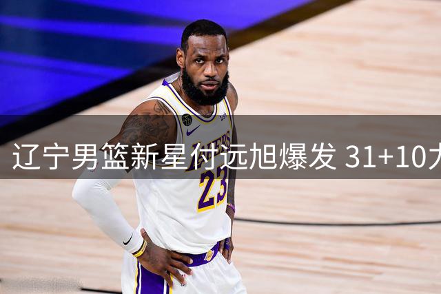 辽宁男篮新星付远旭爆发 31+10力挽狂澜击退上海队