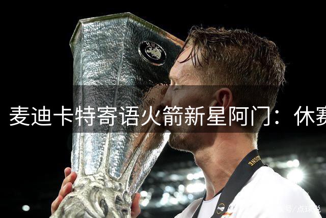 麦迪卡特寄语火箭新星阿门：休赛期需重点提升投射能力