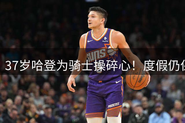 37岁哈登为骑士操碎心！度假仍保持魔鬼训练 麒麟臂抢镜野球场