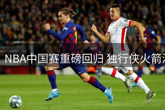 NBA中国赛重磅回归 独行侠火箭澳门巅峰对决